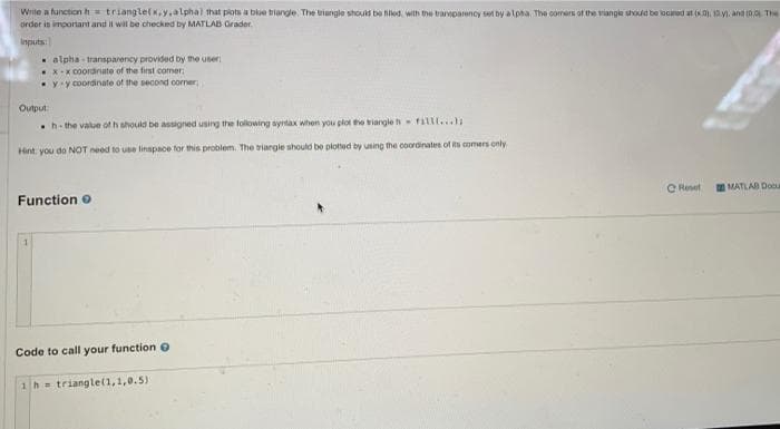 Wrile a function h = triangle(x, y.alphal that piots a bloe biangle. The riangle should be hiled, with the trarsoarency set by alpha. The comers of the viangle shodd be locaod at (K). 1M. and t0,0 Th
order is important and il wil be checked by MATLAB Grader.
inputs:
. alpha transparency provided by the user
Xx coordinate of the first comer;
yy coordinate of the second comer
Output
h- the value ofh should be assigned using the following syrtax when you plot the viargle h fillt...
Hint you do NOT need to use linspace for this problem. The riargie should be plotted by using the coordinates of ts comers only
O Reset
MATLAB Doc
Function o
Code to call your function O
1h = triangle(1,1,0.5)
