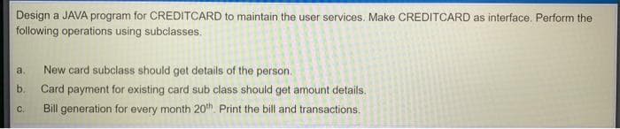 Design a JAVA program for CREDITCARD to maintain the user services. Make CREDITCARD as interface. Perform the
following operations using subclasses.
a.
New card subclass should get details of the person.
b.
Card payment for existing card sub class should get amount details.
C.
Bill generation for every month 20th. Print the bill and transactions.
