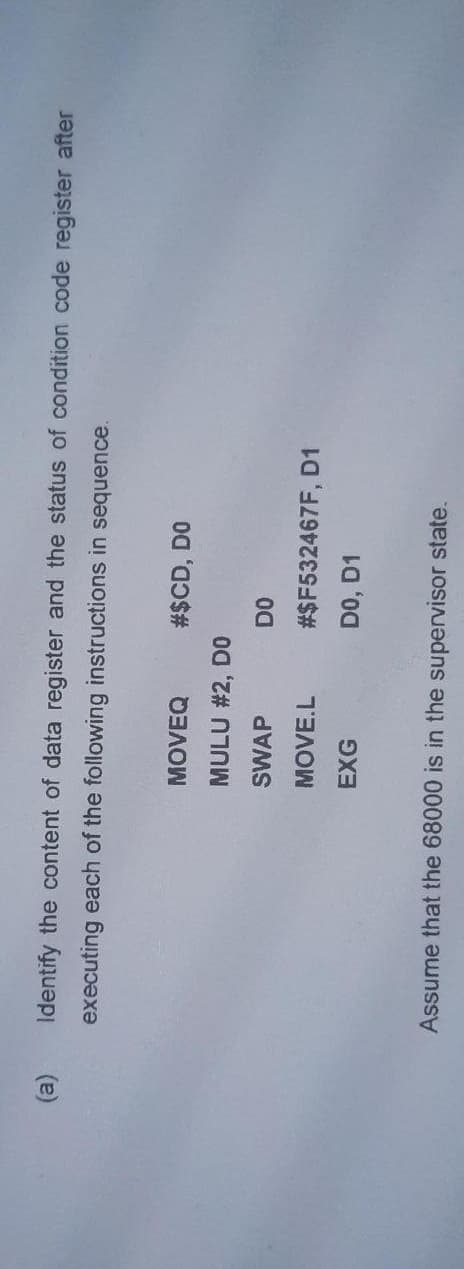 (a)
Identify the content of data register and the status of condition code register after
executing each of the following instructions in sequence.
MOVEQ
#$CD, DO
MULU #2, D0
SWAP
DO
MOVE.L
#$F532467F, D1
EXG
DO, D1
Assume that the 68000 is in the supervisor state.
