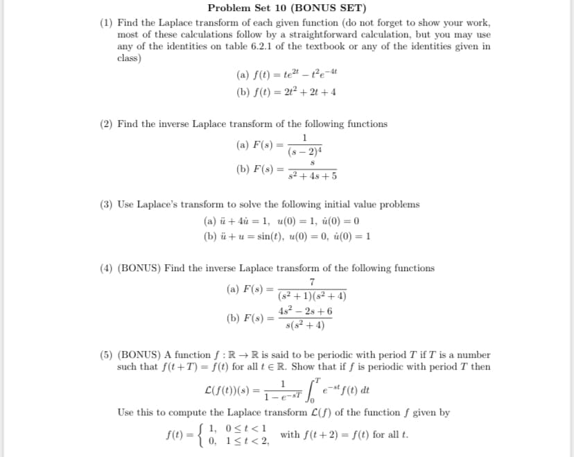 Problem Set 10 (BONUS SET)
(1) Find the Laplace transform of each given function (do not forget to show your work,
most of these calculations follow by a straightforward calculation, but you may use
any of the identities on table 6.2.1 of the textbook or any of the identities given in
class)
(a) f(t) = te" – t²e-t
(b) f(t) = 21² + 2t +4
(2) Find the inverse Laplace transform of the following functions
1
(а) F(:) —
(s – 2)4
(b) F(s) =
s2 + 4s + 5
(3) Use Laplace's transform to solve the following initial value problems
(a) ü + 4ủ = 1, u(0) = 1, ủ(0) = 0
(b) й + и%3 sin(?), и(0) — 0, й(0) — 1
(4) (BONUS) Find the inverse Laplace transform of the following functions
7
(a) F(s) =
(s² + 1)(s² + 4)
4s2 – 2s + 6
(b) F(s) =
s(s² + 4)
(5) (BONUS) A function f : R →R is said to be periodic with period T if T is a number
such that f(t+T) = f(t) for all t e R. Show that if f is periodic with period T then
1
L(F(1))(s) =
1-e-sT
Use this to compute the Laplace transform L(f) of the function f given by
S 1, 0<t<1
S(t) = { 0. 1<t< 2,
with f(t+2) = f(t) for all t.
