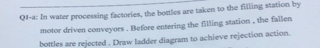 Ql-a: In water processing factories, the bottles are taken to the filling station by
motor driven conveyors. Before entering the filling station, the fallen
bottles are rejected. Draw ladder diagram to achieve rejection action.
