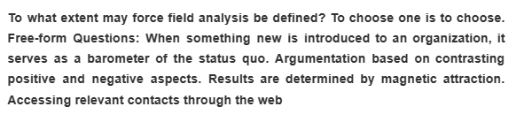 To what extent may force field analysis be defined? To choose one is to choose.
Free-form Questions: When something new is introduced to an organization, it
serves as a barometer of the status quo. Argumentation based on contrasting
positive and negative aspects. Results are determined by magnetic attraction.
Accessing relevant contacts through the web