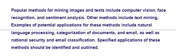 Popular methods for mining images and texts include computer vision, face
recognition, and sentiment analysis. Other methods include text mining.
Examples of potential applications for these methods include natural
language processing, categorization of documents, and email, as well as
national security and email classification. Specified applications of these
methods should be identified and outlined.