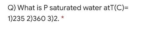 Q) What is P saturated water atT(C)=
1)235 2)360 3)2. *
