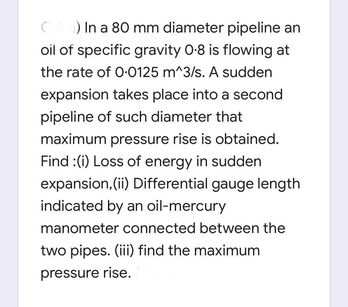 ) In a 80 mm diameter pipeline an
oil of specific gravity 0-8 is flowing at
the rate of 0-0125 m^3/s. A sudden
expansion takes place into a second
pipeline of such diameter that
maximum pressure rise is obtained.
Find :(i) Loss of energy in sudden
expansion, (ii) Differential gauge length
indicated by an oil-mercury
manometer connected between the
two pipes. (iii) find the maximum
pressure rise.
