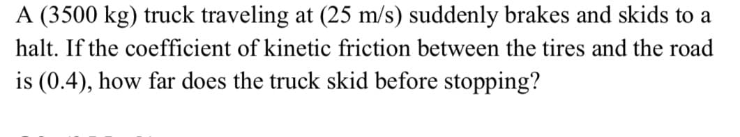 A (3500 kg) truck traveling at (25 m/s) suddenly brakes and skids to a
halt. If the coefficient of kinetic friction between the tires and the road
is (0.4), how far does the truck skid before stopping?
