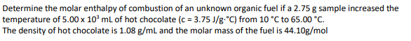 Determine the molar enthalpy of combustion of an unknown organic fuel if a 2.75 g sample increased the
temperature of 5.00 x 10³ mL of hot chocolate (c = 3.75 J/g °C) from 10 °C to 65.00 °C.
The density of hot chocolate is 1.08 g/mL and the molar mass of the fuel is 44.10g/mol