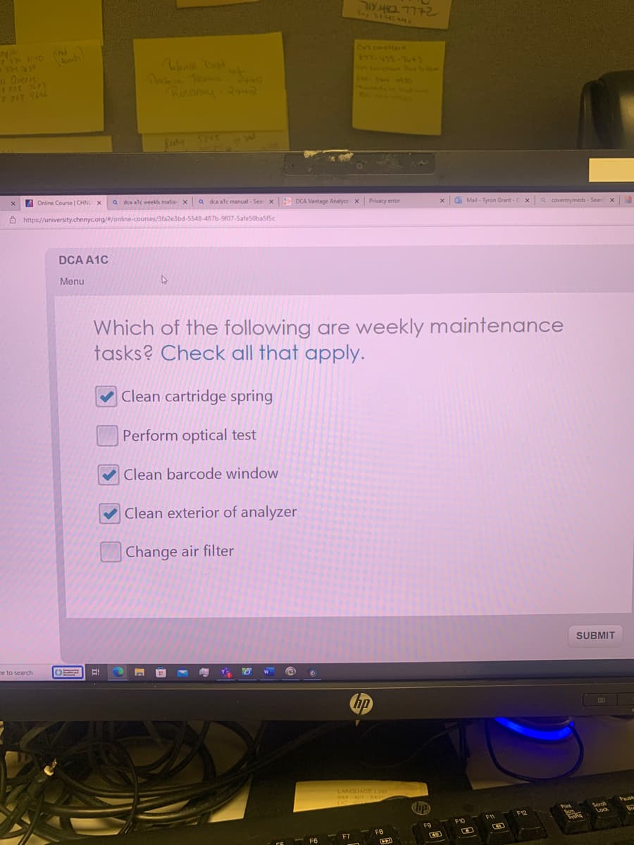 spital
7 334 3140 (Med
391 2659
ai Queers
$ 307 7683
P 808 9646
X
Online Course | CHNU X
e to search
https://university.chnnyc.org/#/online-courses/3fa2e3bd-5548-487b-9f07-5afe50ba5f5c
DCA A1C
Menu
O
Tefinical Dept art
Rosanny-2443
Bi
a dca alc weekls matian XQ dca alc manual - Sear X DCA Vantage Analyze X Privacy error
4
✓Clean exterior of analyzer
Change air filter
7184832 777-2
Which of the following are weekly maintenance
tasks? Check all that apply.
Clean cartridge spring
Perform optical test
Clean barcode window
F6
Fr
hp
LANGUAGE LINE
844-401 8401
LIC-6417
10
FB
Chip
FO
xMail-Tyron Grant-CX a covermymeds - Search X
G
F10
F11
B
F12
Drink
Pit
Bom
x 3
SUBMIT
Fra
Seark
Lock
Pass
Se