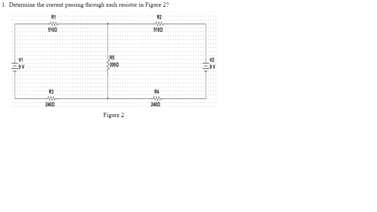 1. Determine the current passing through each resistor in Figure 2?
R1
W
5100
9 V.
R3
W
2400
R5
3000
Figure 2
R2
W
5100
R4
W
2400
V2
9 V