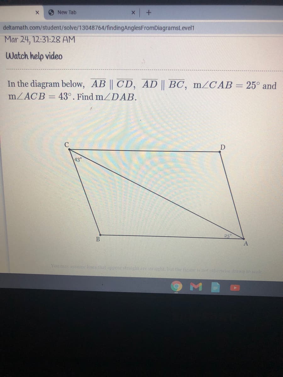 6 New Tab
deltamath.com/student/solve/13048764/findingAnglesFromDiagramsLevel1
Mar 24, 12:31:28 AM
Watch help video
In the diagram below, AB || CD, AD || BC, mZCAB = 25° and
MZACB = 43°. Find mZDAB.
D
43°
25°
You may assume lines that appear straight are straight. but the figure is not otherwise drawn to scale.
