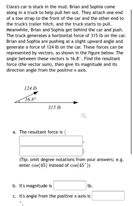 Ciara's car is stuck in the mud. Brian and Sophia come
along in a truck to help pull her out. They attach one end
of a tow strap to the front of the car and the other end to
the truck's trailer hitch, and the truck starts to pull.
Meanwhile, Brian and Sophia get behind the car and push.
The truck generates a horizontal force of 315 lb on the car.
Brian and Sophia are pushing at a slight upward angle and
generate a force of 124 lb on the car. These forces can be
represented by vectors, as shown in the figure below. The
angle between these vectors is 16.8°. Find the resultant
force (the vector sum), then give its magnitude and its
direction angle from the positive x-axis.
124 lb
16.8°
315 lb
a. The resultant force is (
(Tip: omit degree notations from your answers; e.g.
enter cos(45) instead of cos(45°))
b. It's magnitude is
lb.
c. It's angle from the positive x-axis is
