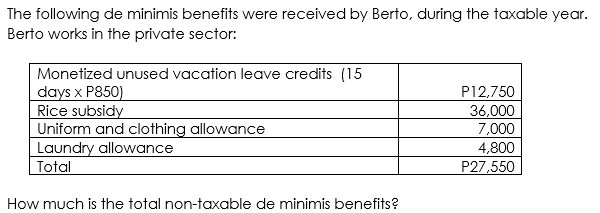 The following de minimis benefits were received by Berto, during the taxable year.
Berto works in the private sector:
Monetized unused vacation leave credits (15
days x P850)
Rice subsidy
Uniform and clothing allowance
Laundry allowance
Total
P12,750
36,000
7,000
4,800
P27,550
How much is the total non-taxable de minimis benefits?
