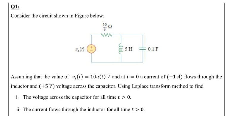 Q1:
Consider the circuit shown in Figure below:
v,(t)
5 H
0.1 F
Assuming that the value of v,(t) = 10u(t) V and at t = 0 a current of (-1 A) flows through the
inductor and (+5 V) voltage across the capacitor. Using Laplace transform method to find
i. The voltage across the capacitor for all time t > 0.
ii. The current flows through the inductor for all time t > 0.
