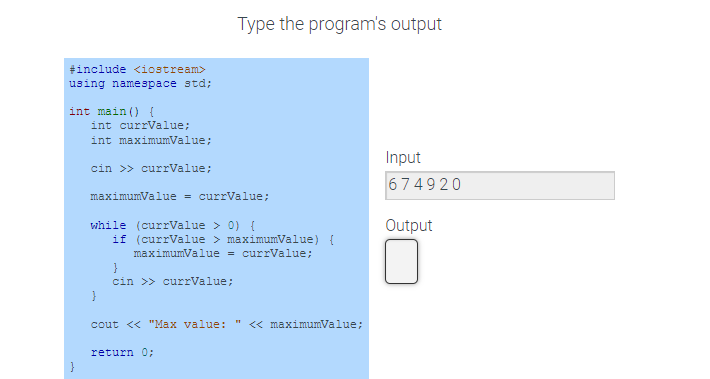 #include <iostream>
using namespace std;
int main() {
int currValue;
int maximumValue;
cin >> currValue;
maximumValue = currValue;
while (currValue > 0) {
}
Type the program's output
if (currValue > maximumValue) {
maximumValue = currValue;
}
cin >> currValue;
cout << "Max value: << maximumValue;
return 0;
Input
674920
Output