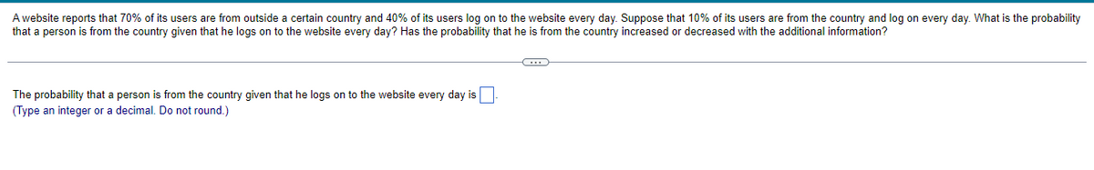 A website reports that 70% of its users are from outside a certain country and 40% of its users log on to the website every day. Suppose that 10% of its users are from the country and log on every day. What is the probability
that a person is from the country given that he logs on to the website every day? Has the probability that he is from the country increased or decreased with the additional information?
The probability that a person is from the country given that he logs on to the website every day is
(Type an integer or a decimal. Do not round.)
C