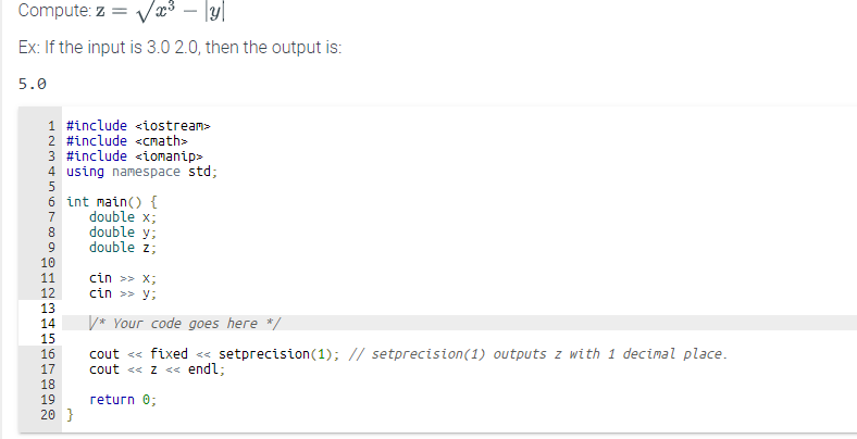 Compute: z = √x³ – [y]
Ex: If the input is 3.0 2.0, then the output is:
5.0
1 #include <iostream>
2 #include <<math>
3 #include <iomanip>
4 using namespace std;
5
6 int main() {
double x;
667000
8
9
10
11
PEEEdda
cin >> X;
12 ctn >> y;
13
14 V* Your code goes here */
15
16 cout <<< fixed <<<setprecision (1); // setprecision (1) outputs z with 1 decimal place.
17 cout <<< Z << endl;
return 0;
18
TEN
double y;
double z;
19
20 }