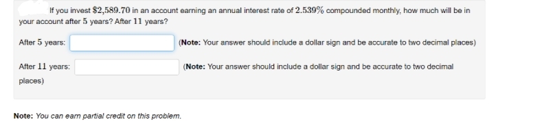 If you invest $2,589.70 in an account earning an annual interest rate of 2.539% compounded monthly, how much will be in
your account after 5 years? After 11 years?
After 5 years:
(Note: Your answer should include a dollar sign and be accurate to two decimal places)
After 11 years:
(Note: Your answer should include a dollar sign and be accurate to two decimal
places)
Note: You can eam partial credit on this problem.
