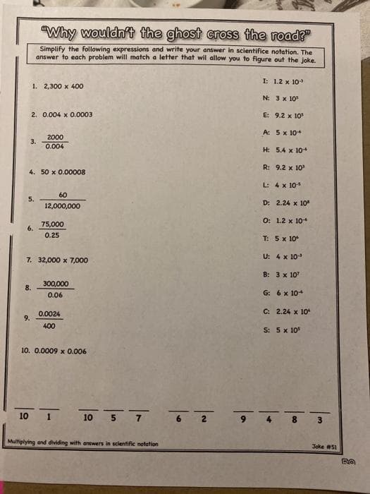 "Why wouldn't the ghost cross the road?"
Simplify the following expressions and write your answer in scientifice notation. The
answer to each problem will match a letter that wil allow you to figure out the joke.
I: 1.2 x 10
1. 2,300 x 400
N: 3 x 10
2. 0.004 x 0.0003
E: 9.2 x 10
A: 5 x 10+
2000
3.
0.004
H: 5.4 x 10+
R: 9.2 x 10
4. 50 x 0.00008
L: 4 x 10
60
5.
12,000,000
D: 2.24 x 10
O: 1.2 x 10
75,000
6.
0.25
T: 5 x 10
7. 32,000 x 7,000
U: 4 x 10
B: 3 x 10
300,000
8.
0.06
G: 6 x 10+
C: 2.24 x 10
0.0024
9.
400
S: 5x 10
10. 0.0009 x 0.006
10 1
10 5
7
3.
Multiplying end dividing with answers in scientific notation
Joke #51
00
