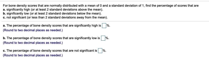 For bone density scores that are normally distributed with a mean of 0 and a standard deviation of 1, find the percentage of scores that are
a. significantly high (or at least 2 standard deviations above the mean).
b. significantly low (or at least 2 standard deviations below the mean).
c. not significant (or less than 2 standard deviations away from the mean).
a. The percentage of bone density scores that are significantly high is %.
(Round to two decimal places as needed.)
b. The percentage of bone density scores that are significantly low is %.
(Round to two decimal places as needed.)
c. The percentage of bone density scores that are not significant is %.
(Round to two decimal places as needed.)
