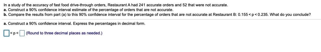 In a study of the accuracy of fast food drive-through orders, Restaurant A had 241 accurate orders and 52 that were not accurate.
a. Construct a 90% confidence interval estimate of the percentage of orders that are not accurate.
b. Compare the results from part (a) to this 90% confidence interval for the percentage of orders that are not accurate at Restaurant B: 0.155 < p <0.235. What do you conclude?
a. Construct a 90% confidence interval. Express the percentages in decimal form.
O<p< (Round to three decimal places as needed.)
