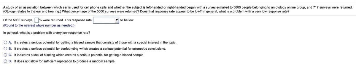 A study of an association between which ear is used for cell phone calls and whether the subject is left-handed or right-handed began with a survey e-mailed to 5000 people belonging to an otology online group, and 717 surveys were returned.
(Otology relates to the ear and hearing.) What percentage of the 5000 surveys were returned? Does that response rate appear to be low? In general, what is a problem with a very low response rate?
Of the 5000 surveys, % were returned. This response rate
V to be low.
(Round to the nearest whole number as needed.)
In general, what is a problem with a very low response rate?
O A. It creates a serious potential for getting a biased sample that consists of those with a special interest in the topic.
O B. It creates a serious potential for confounding which creates a serious potential for erroneous conclusions.
OC. It indicates a lack of blinding which creates a serious potential for getting a biased sample.
O D. It does not allow for sufficient replication to produce a random sample.
