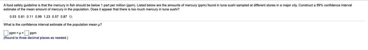 A food safety guideline is that the mercury in fish should be below 1 part per million (ppm). Listed below are the amounts of mercury (ppm) found i
estimate of the mean amount of mercury in the population. Does it appear that there is too much mercury in tuna sushi?
tuna sushi sampled at different stores in a major city. Construct a 99% confidence interval
0.53 0.81 0.11 0.99 1.23 0.57 0.87 D
What is the confidence interval estimate of the population mean u?
ppm <u< ppm
(Round to three decimal places as needed.)
