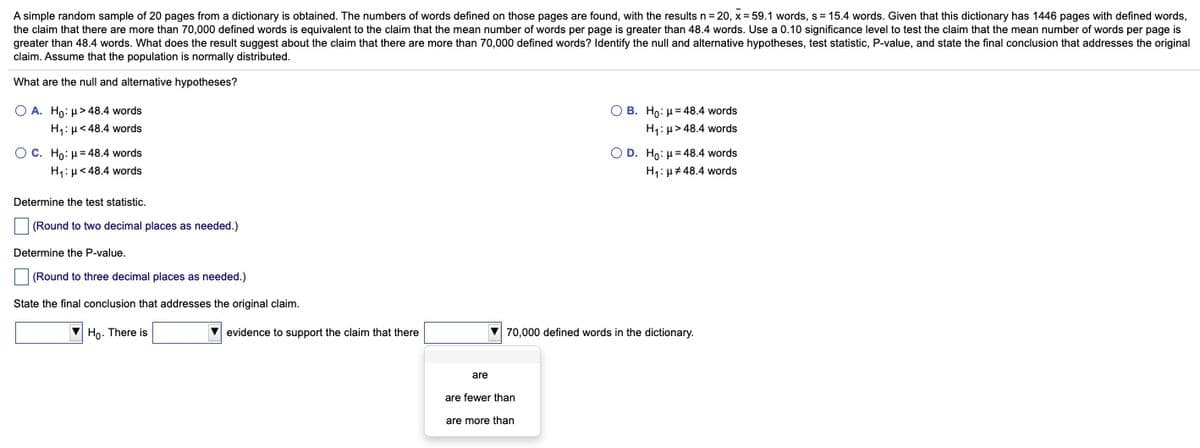 A simple random sample of 20 pages from a dictionary is obtained. The numbers of words defined on those pages are found, with the results n = 20, x = 59.1 words, s = 15.4 words. Given that this dictionary has 1446 pages with defined words,
the claim that there are more than 70,000 defined words is equivalent to the claim that the mean number of words per page is greater than 48.4 words. Use a 0.10 significance level to test the claim that the mean number of words per page is
greater than 48.4 words. What does the result suggest about the claim that there are more than 70,000 defined words? Identify the null and alternative hypotheses, test statistic, P-value, and state the final conclusion that addresses the original
claim. Assume that the population is normally distributed.
What are the null and alternative hypotheses?
O A. Ho: µ>48.4 words
O B. Ho: H = 48.4 words
H,:µ< 48.4 words
H1: µ> 48.4 words
O C. Ho: µ= 48.4 words
O D. Ho: µ= 48.4 words
H1: µ# 48.4 words
H,:µ< 48.4 words
Determine the test statistic.
(Round to two decimal places as needed.)
Determine the P-value.
(Round to three decimal places as needed.)
State the final conclusion that addresses the original claim.
V Ho. There is
V evidence to support the claim that there
70,000 defined words in the dictionary.
are
are fewer than
are more than
