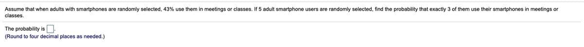 Assume that when adults with smartphones are randomly selected, 43% use them in meetings or classes. If 5 adult smartphone users are randomly selected, find the probability that exactly 3 of them use their smartphones in meetings or
classes.
The probability is
(Round to four decimal places as needed.)
