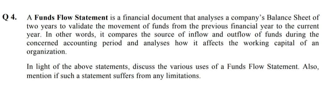 Q 4.
A Funds Flow Statement is a financial document that analyses a company’s Balance Sheet of
two years to validate the movement of funds from the previous financial year to the current
year. In other words, it compares the source of inflow and outflow of funds during the
concerned accounting period and analyses how it affects the working capital of an
organization.
In light of the above statements, discuss the various uses of a Funds Flow Statement. Also,
mention if such a statement suffers from any limitations.
