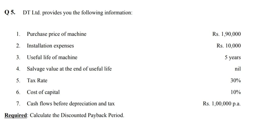 Q 5.
DT Ltd. provides you the following information:
1.
Purchase price of machine
Rs. 1,90,000
2.
Installation expenses
Rs. 10,000
3.
Useful life of machine
5 years
4.
Salvage value at the end of useful life
nil
5.
Tax Rate
30%
6.
Cost of capital
10%
7.
Cash flows before depreciation and tax
Rs. 1,00,000 p.a.
Required: Calculate the Discounted Payback Period.
