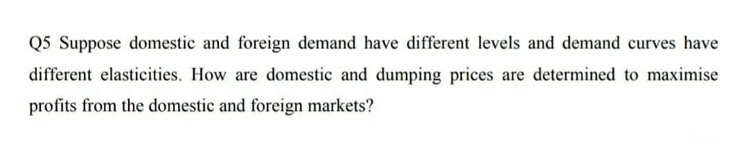 Q5 Suppose domestic and foreign demand have different levels and demand curves have
different elasticities. How are domestic and dumping prices are determined to maximise
profits from the domestic and foreign markets?
