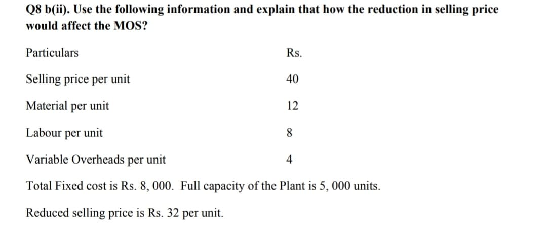 Q8 b(ii). Use the following information and explain that how the reduction in selling price
would affect the MOS?
Particulars
Rs.
Selling price per unit
40
Material per unit
12
Labour per unit
8
Variable Overheads per unit
4
Total Fixed cost is Rs. 8, 000. Full capacity of the Plant is 5, 000 units.
Reduced selling price is Rs. 32 per unit.
