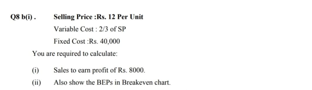 Q8 b(i) .
Selling Price :Rs. 12 Per Unit
Variable Cost : 2/3 of SP
Fixed Cost :Rs. 40,000
You are required to calculate:
(i)
Sales to earn profit of Rs. 8000.
(ii)
Also show the BEPS in Breakeven chart.
