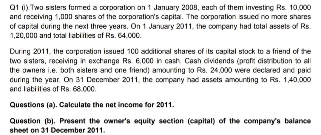 Q1 (i). Two sisters formed a corporation on 1 January 2008, each of them investing Rs. 10,000
and receiving 1,000 shares of the corporation's capital. The corporation issued no more shares
of capital during the next three years. On 1 January 2011, the company had total assets of Rs.
1,20,000 and total liabilities of Rs. 64,000.
a friend of the
During 2011, the corporation issued 100 additional shares of its capital stock
two sisters, receiving in exchange Rs. 6,000 in cash. Cash dividends (profit distribution to all
the owners i.e. both sisters and one friend) amounting to Rs. 24,000 were declared and paid
during the year. On 31 December 2011, the company had assets amounting to Rs. 1,40,000
and liabilities of Rs. 68,000.
Questions (a). Calculate the net income for 2011.
Question (b). Present the owner's equity section (capital) of the company's balance
sheet on 31 December 2011.
