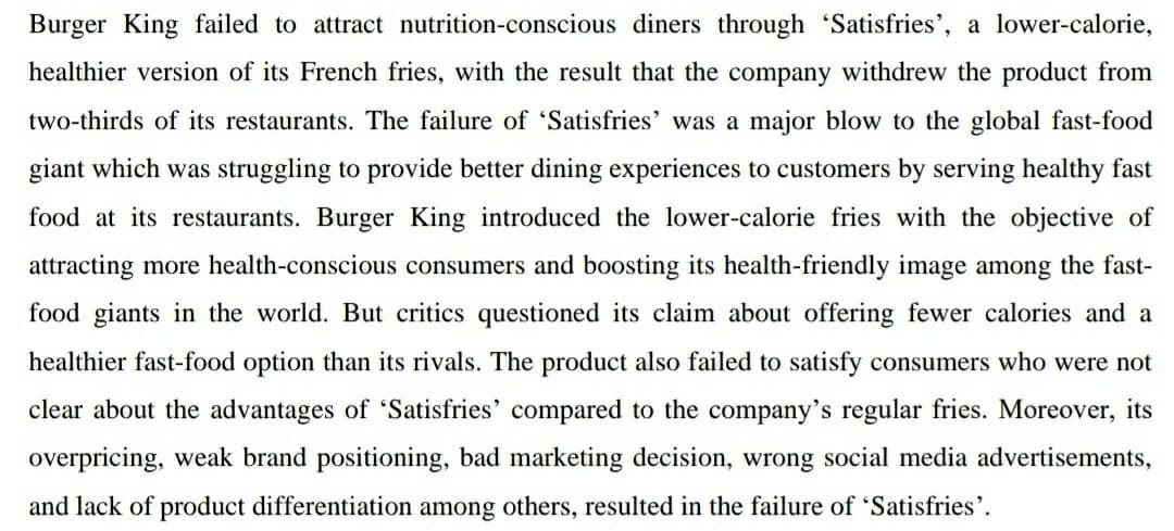 Burger King failed to attract nutrition-conscious diners through 'Satisfries', a lower-calorie,
healthier version of its French fries, with the result that the company withdrew the product from
two-thirds of its restaurants. The failure of 'Satisfries' was a major blow to the global fast-food
giant which was struggling to provide better dining experiences to customers by serving healthy fast
food at its restaurants. Burger King introduced the lower-calorie fries with the objective of
attracting more health-conscious consumers and boosting its health-friendly image among the fast-
food giants in the world. But critics questioned its claim about offering fewer calories and a
healthier fast-food option than its rivals. The product also failed to satisfy consumers who were not
clear about the advantages of 'Satisfries' compared to the company's regular fries. Moreover, its
overpricing, weak brand positioning, bad marketing decision, wrong social media advertisements,
and lack of product differentiation among others, resulted in the failure of 'Satisfries'.
