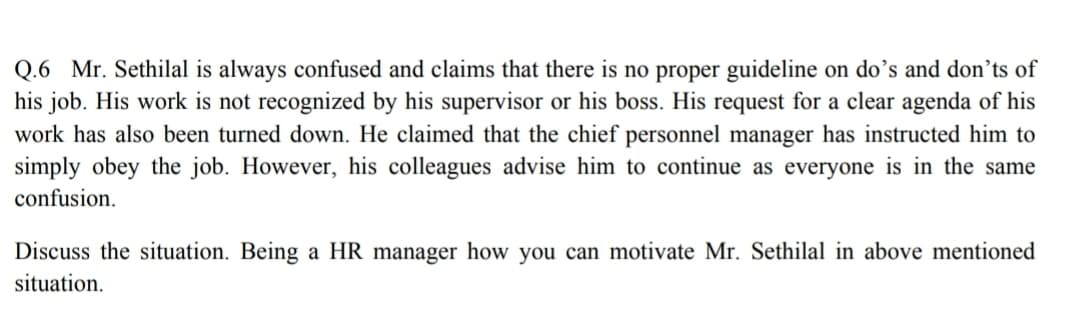 Q.6 Mr. Sethilal is always confused and claims that there is no proper guideline on do’s and don’ts of
his job. His work is not recognized by his supervisor or his boss. His request for a clear agenda of his
work has also been turned down. He claimed that the chief personnel manager has instructed him to
simply obey the job. However, his colleagues advise him to continue as everyone is in the same
confusion.
Discuss the situation. Being a HR manager how you can motivate Mr. Sethilal in above mentioned
situation.
