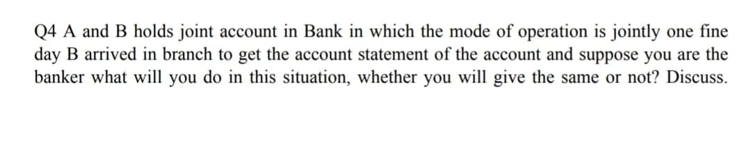 Q4 A and B holds joint account in Bank in which the mode of operation is jointly one fine
day B arrived in branch to get the account statement of the account and suppose you are the
banker what will you do in this situation, whether you will give the same or not? Discuss.
