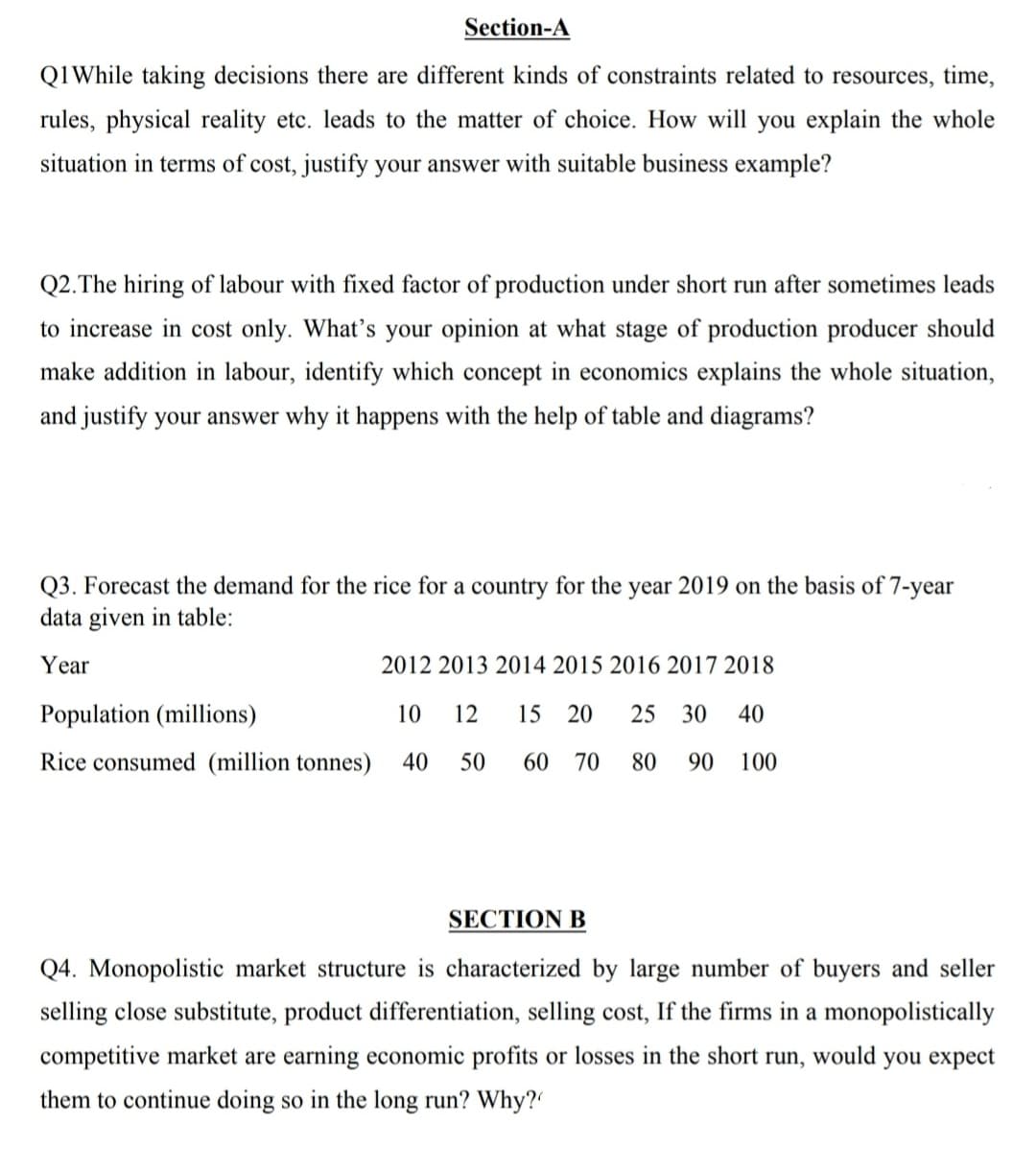 Section-A
Q1While taking decisions there are different kinds of constraints related to resources, time,
rules, physical reality etc. leads to the matter of choice. How will you explain the whole
situation in terms of cost, justify your answer with suitable business example?
Q2.The hiring of labour with fixed factor of production under short run after sometimes leads
to increase in cost only. What's your opinion at what stage of production producer should
make addition in labour, identify which concept in economics explains the whole situation,
and justify your answer why it happens with the help of table and diagrams?
Q3. Forecast the demand for the rice for a country for the year 2019 on the basis of 7-year
data given in table:
Year
2012 2013 2014 2015 2016 2017 2018
Population (millions)
10
12
15
20
25
30
40
Rice consumed (million tonnes)
40
50
60
70
80
90
100
SECTION B
Q4. Monopolistic market structure is characterized by large number of buyers and seller
selling close substitute, product differentiation, selling cost, If the firms in a monopolistically
competitive market are earning economic profits or losses in the short run, would you expect
them to continue doing so in the long run? Why?
