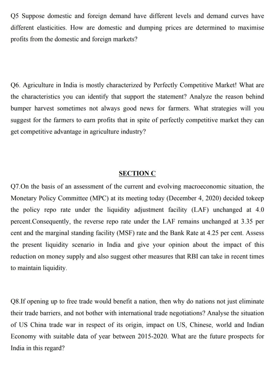 Q5 Suppose domestic and foreign demand have different levels and demand curves have
different elasticities. How are domestic and dumping prices are determined to maximise
profits from the domestic and foreign markets?
Q6. Agriculture in India is mostly characterized by Perfectly Competitive Market! What are
the characteristics you can identify that support the statement? Analyze the reason behind
bumper harvest sometimes not always good news for farmers. What strategies will you
suggest for the farmers to earn profits that in spite of perfectly competitive market they can
get competitive advantage in agriculture industry?
SECTION C
Q7.On the basis of an assessment of the current and evolving macroeconomic situation, the
Monetary Policy Committee (MPC) at its meeting today (December 4, 2020) decided tokeep
the policy repo rate under the liquidity adjustment facility (LAF) unchanged at 4.0
percent.Consequently, the reverse repo rate under the LAF remains unchanged at 3.35 per
cent and the marginal standing facility (MSF) rate and the Bank Rate at 4.25 per cent. Assess
the present liquidity scenario in India and give your opinion about the impact of this
reduction on money supply and also suggest other measures that RBI can take in recent times
to maintain liquidity.
Q8.If opening up to free trade would benefit a nation, then why do nations not just eliminate
their trade barriers, and not bother with international trade negotiations? Analyse the situation
of US China trade war in respect of its origin, impact on US, Chinese, world and Indian
Economy with suitable data of year between 2015-2020. What are the future prospects for
India in this regard?
