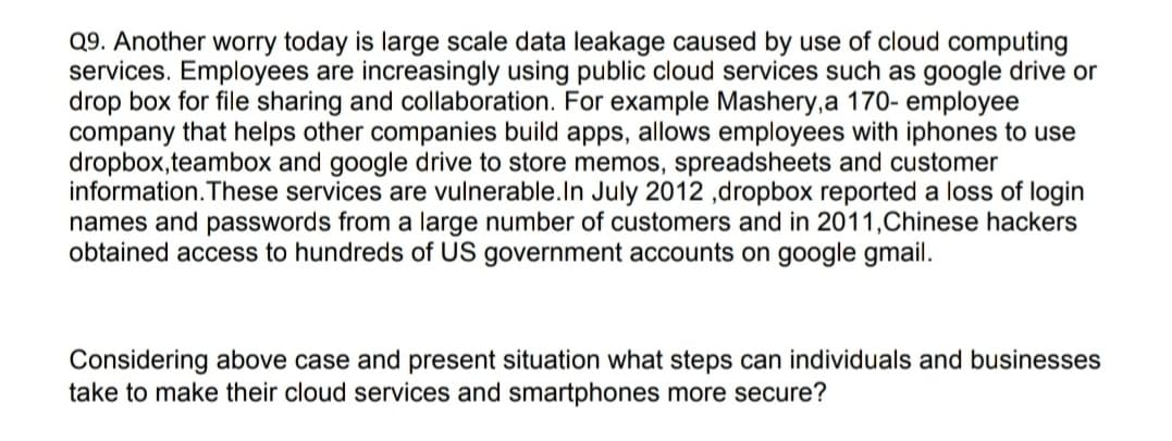 Q9. Another worry today is large scale data leakage caused by use of cloud computing
services. Employees are increasingly using public cloud services such as google drive or
drop box for file sharing and collaboration. For example Mashery,a 170- employee
company that helps other companies build apps, allows employees with iphones to use
dropbox,teambox and google drive to store memos, spreadsheets and customer
information.These services are vulnerable.In July 2012 ,dropbox reported a loss of login
names and passwords from a large number of customers and in 2011,Chinese hackers
obtained access to hundreds of US government accounts on google gmail.
Considering above case and present situation what steps can individuals and businesses
take to make their cloud services and smartphones more secure?
