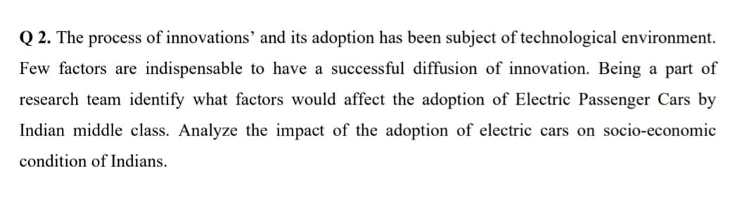 Q 2. The process of innovations' and its adoption has been subject of technological environment.
Few factors are indispensable to have a successful diffusion of innovation. Being a part of
research team identify what factors would affect the adoption of Electric Passenger Cars by
Indian middle class. Analyze the impact of the adoption of electric cars on socio-economic
condition of Indians.
