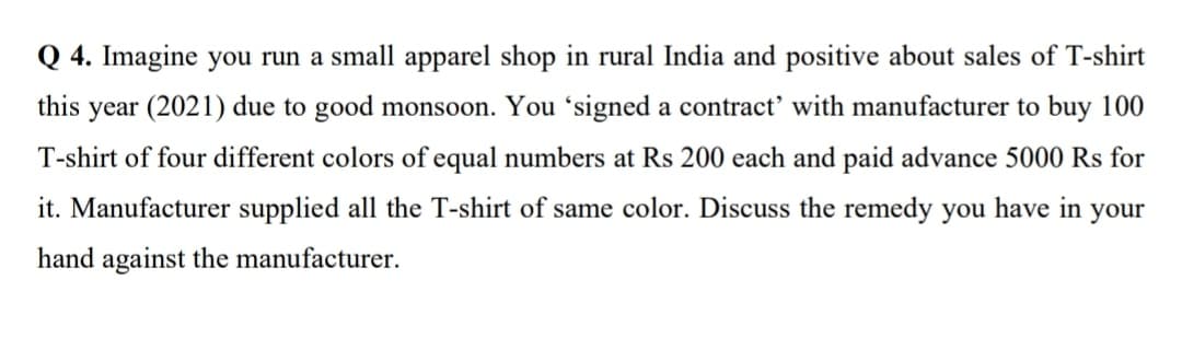 Q 4. Imagine you run a small apparel shop in rural India and positive about sales of T-shirt
this
year (2021) due to good monsoon. You 'signed a contract' with manufacturer to buy 100
T-shirt of four different colors of equal numbers at Rs 200 each and paid advance 5000 Rs for
it. Manufacturer supplied all the T-shirt of same color. Discuss the remedy you have in
your
hand against the manufacturer.
