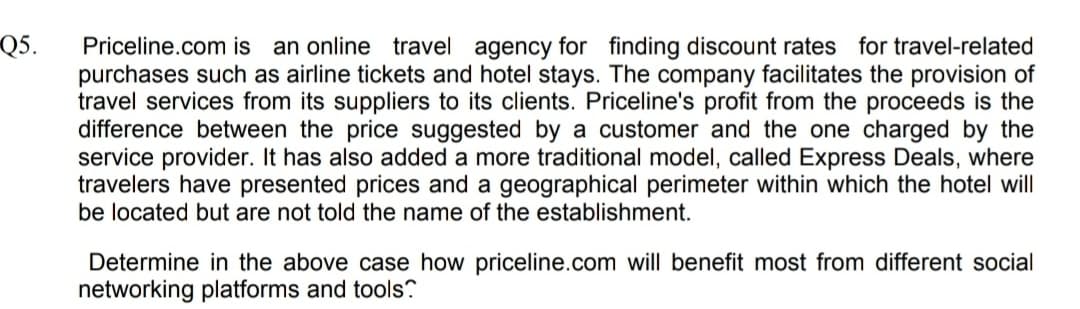 Q5.
Priceline.com is an online travel agency for finding discount rates for travel-related
purchases such as airline tickets and hotel stays. The company facilitates the provision of
travel services from its suppliers to its clients. Priceline's profit from the proceeds is the
difference between the price suggested by a customer and the one charged by the
service provider. It has also added a more traditional model, called Express Deals, where
travelers have presented prices and a geographical perimeter within which the hotel will
be located but are not told the name of the establishment.
Determine in the above case how priceline.com will benefit most from different social
networking platforms and tools?
