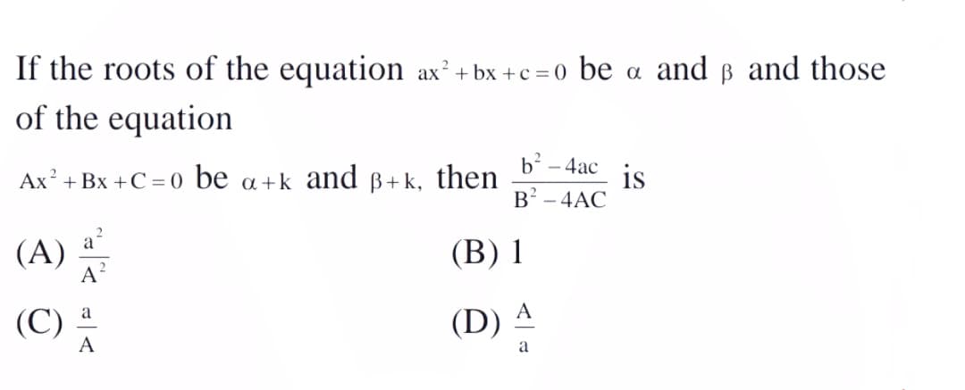 If the roots of the equation ax²+ bx +c = 0 be a and ß and those
of the equation
Ax + Bx +C = 0 be
a +k and
ß+k, then
is
B? - 4AC
b-
- 4ac
(A)
A
(В) 1
(C) 4
a
A
(D)
A
a
