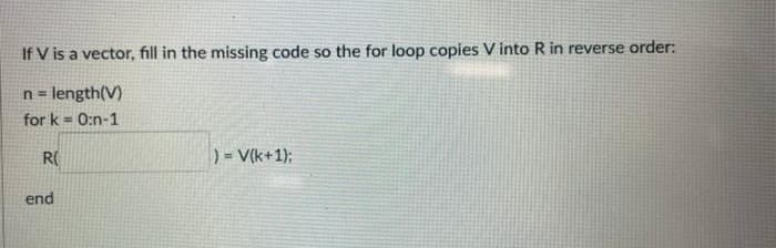 If V is a vector, fill in the missing code so the for loop copies V into R in reverse order:
n = length(V)
for k = 0:n-1
R(
) = V(k+1);
end
