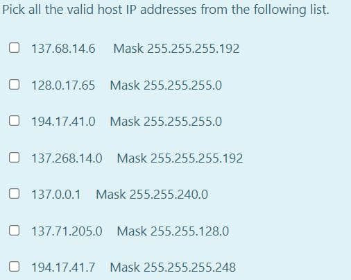 Pick all the valid host IP addresses from the following list.
O 137.68.14.6 Mask 255.255.255.192
O 128.0.17.65 Mask 255.255.255.0
O 194.17.41.0 Mask 255.255.255.0
O 137.268.14.0 Mask 255.255.255.192
O 137.0.0.1 Mask 255.255.240.0
O 137.71.205.0 Mask 255.255.128.0
194.17.41.7 Mask 255.255.255.248
