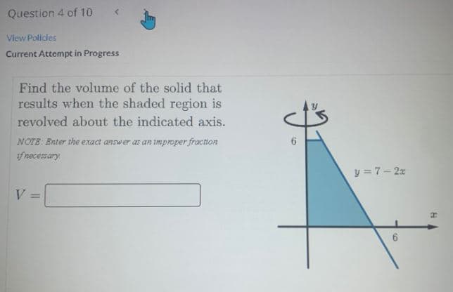 Question 4 of 10
View Policies
Current Attempt in Progress
Find the volume of the solid that
results when the shaded region is
revolved about the indicated axis.
NOTE Enter the exact answer as an improper fraction
if necessary
y = 7- 2x
V =
%3D
