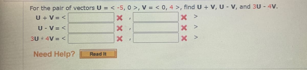 For the pair of vectors U = < -5, 0 >, V = < 0, 4 >, find U + V, U - V, and 3U - 4V.
U + V = <
U - V = <
x >
3U 4V = <
X >
Need Help?
Read It
X xx
