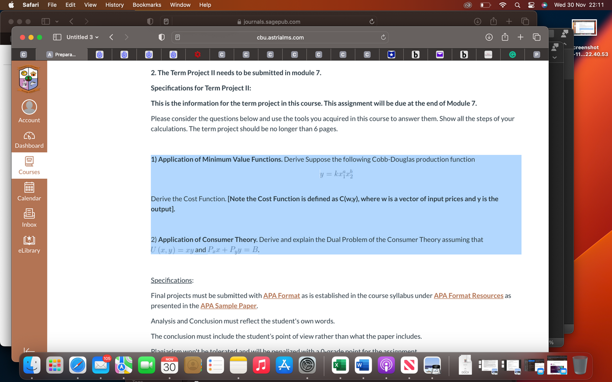 Safari File Edit View History Bookmarks Window Help
с
COPPERBELT UNIVERSITY
Knowing
and Service
Account
Dashboard
Courses
DOD
Calendar
B
Inbox
eLibrary
Untitled 3 ✓
A Prepara...
300
105
0
U
C
journals.sagepub.com
C
cbu.astrialms.com
C
с
b
1) Application of Minimum Value Functions. Derive Suppose the following Cobb-Douglas production function
y = kxlxh
b
2. The Term Project II needs to be submitted in module 7.
Specifications for Term Project II:
This is the information for the term project in this course. This assignment will be due at the end of Module 7.
Please consider the questions below and use the tools you acquired in this course to answer them. Show all the steps of your
calculations. The term project should be no longer than 6 pages.
X
Derive the Cost Function. [Note the Cost Function is defined as C(w,y), where w is a vector of input prices and y is the
output].
2) Application of Consumer Theory. Derive and explain the Dual Problem of the Consumer Theory assuming that
U (x, y) = xy and Px + Pyy = B.
W
Discoveries
Specifications:
Final projects must be submitted with APA Format as is established in the course syllabus under APA Format Resources as
presented in the APA Sample Paper.
Analysis and Conclusion must reflect the student's own words.
The conclusion must include the student's point of view rather than what the paper includes.
Dlagiarism won't be tolerated and will be penalized with 2.0-grade point for the assignment
NOV
30 Q
●
A
2
Û +
DOCX
P
%
Wed 30 Nov 22:11
creenshot
-11...22.40.53