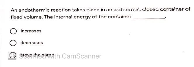 An endothermic reaction takes place in an isothermal, closed container of
fixed volume. The internal energy of the container
increases
decreases
O stevs the epmath CamScanner
